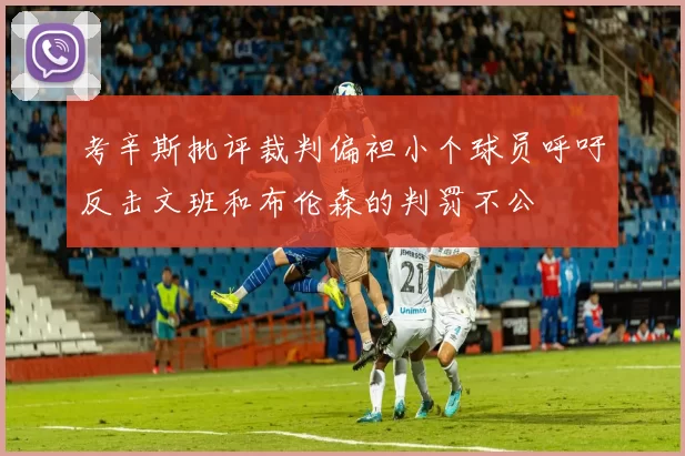 考辛斯批评裁判偏袒小个球员呼吁反击文班和布伦森的判罚不公